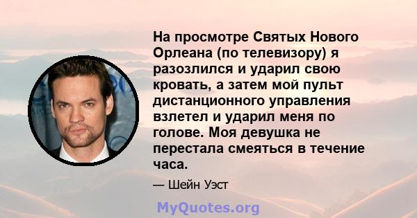 На просмотре Святых Нового Орлеана (по телевизору) я разозлился и ударил свою кровать, а затем мой пульт дистанционного управления взлетел и ударил меня по голове. Моя девушка не перестала смеяться в течение часа.