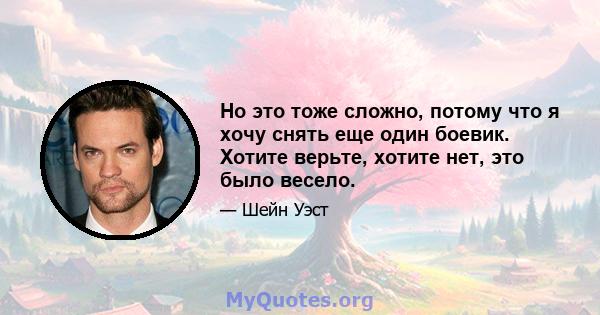 Но это тоже сложно, потому что я хочу снять еще один боевик. Хотите верьте, хотите нет, это было весело.