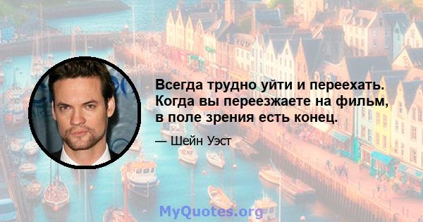 Всегда трудно уйти и переехать. Когда вы переезжаете на фильм, в поле зрения есть конец.