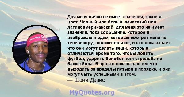 Для меня лично не имеет значения, какой я цвет. Черный или белый, азиатский или латиноамериканский, для меня это не имеет значения, пока сообщение, которое я изображаю людям, которые смотрят меня по телевизору,