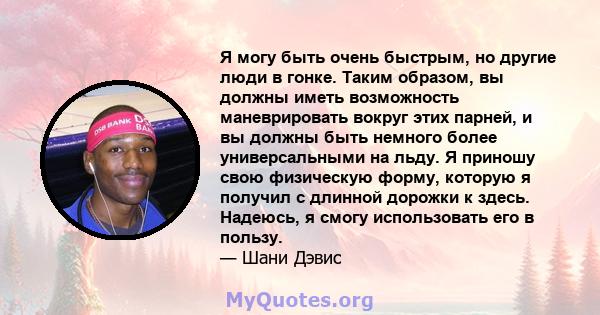 Я могу быть очень быстрым, но другие люди в гонке. Таким образом, вы должны иметь возможность маневрировать вокруг этих парней, и вы должны быть немного более универсальными на льду. Я приношу свою физическую форму,