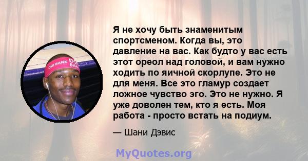 Я не хочу быть знаменитым спортсменом. Когда вы, это давление на вас. Как будто у вас есть этот ореол над головой, и вам нужно ходить по яичной скорлупе. Это не для меня. Все это гламур создает ложное чувство эго. Это