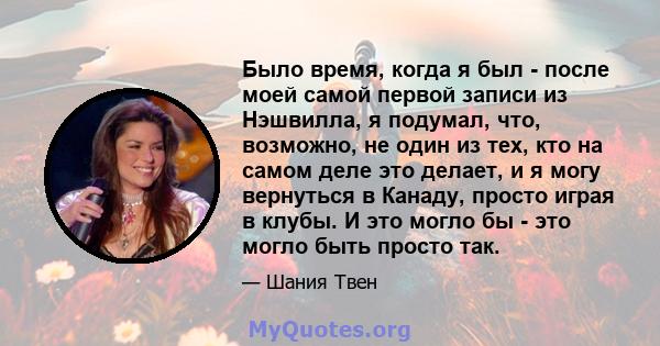 Было время, когда я был - после моей самой первой записи из Нэшвилла, я подумал, что, возможно, не один из тех, кто на самом деле это делает, и я могу вернуться в Канаду, просто играя в клубы. И это могло бы - это могло 