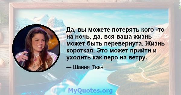 Да, вы можете потерять кого -то на ночь, да, вся ваша жизнь может быть перевернута. Жизнь короткая. Это может прийти и уходить как перо на ветру.