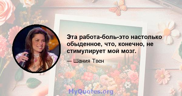 Эта работа-боль-это настолько обыденное, что, конечно, не стимулирует мой мозг.