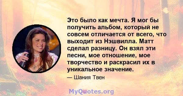 Это было как мечта. Я мог бы получить альбом, который не совсем отличается от всего, что выходит из Нэшвилла. Матт сделал разницу. Он взял эти песни, мое отношение, мое творчество и раскрасил их в уникальное значение.