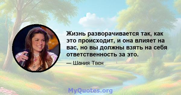 Жизнь разворачивается так, как это происходит, и она влияет на вас, но вы должны взять на себя ответственность за это.