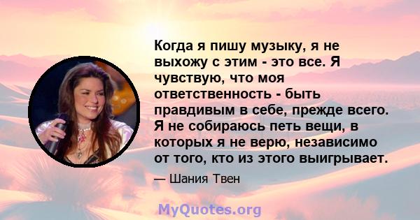 Когда я пишу музыку, я не выхожу с этим - это все. Я чувствую, что моя ответственность - быть правдивым в себе, прежде всего. Я не собираюсь петь вещи, в которых я не верю, независимо от того, кто из этого выигрывает.