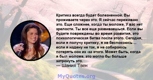 Критика всегда будет болезненной. Вы проживаете через это. Я сейчас переживаю это. Еще сложнее, когда ты моложе. У вас нет зрелости. Ты все еще развиваешься. Если вы будете повреждены во время развития, это