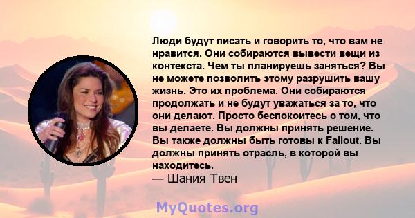 Люди будут писать и говорить то, что вам не нравится. Они собираются вывести вещи из контекста. Чем ты планируешь заняться? Вы не можете позволить этому разрушить вашу жизнь. Это их проблема. Они собираются продолжать и 