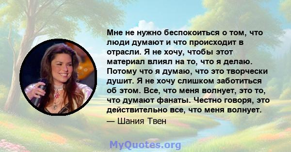 Мне не нужно беспокоиться о том, что люди думают и что происходит в отрасли. Я не хочу, чтобы этот материал влиял на то, что я делаю. Потому что я думаю, что это творчески душит. Я не хочу слишком заботиться об этом.