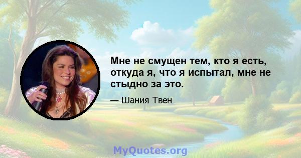 Мне не смущен тем, кто я есть, откуда я, что я испытал, мне не стыдно за это.