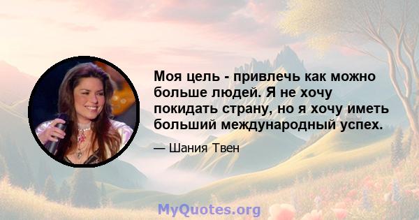 Моя цель - привлечь как можно больше людей. Я не хочу покидать страну, но я хочу иметь больший международный успех.