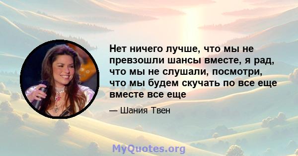 Нет ничего лучше, что мы не превзошли шансы вместе, я рад, что мы не слушали, посмотри, что мы будем скучать по все еще вместе все еще