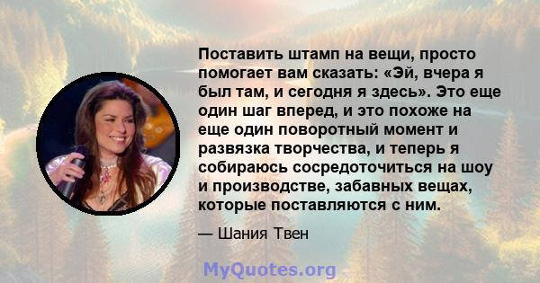 Поставить штамп на вещи, просто помогает вам сказать: «Эй, вчера я был там, и сегодня я здесь». Это еще один шаг вперед, и это похоже на еще один поворотный момент и развязка творчества, и теперь я собираюсь