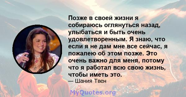 Позже в своей жизни я собираюсь оглянуться назад, улыбаться и быть очень удовлетворенным. Я знаю, что если я не дам мне все сейчас, я пожалею об этом позже. Это очень важно для меня, потому что я работал всю свою жизнь, 