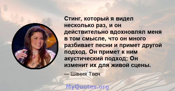 Стинг, который я видел несколько раз, и он действительно вдохновлял меня в том смысле, что он много разбивает песни и примет другой подход. Он примет к ним акустический подход; Он изменит их для живой сцены.