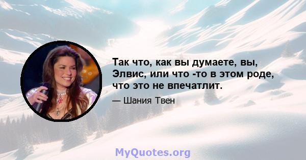 Так что, как вы думаете, вы, Элвис, или что -то в этом роде, что это не впечатлит.