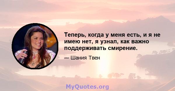 Теперь, когда у меня есть, и я не имею нет, я узнал, как важно поддерживать смирение.