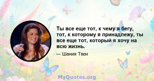 Ты все еще тот, к чему я бегу, тот, к которому я принадлежу, ты все еще тот, который я хочу на всю жизнь.