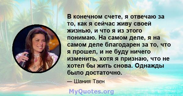 В конечном счете, я отвечаю за то, как я сейчас живу своей жизнью, и что я из этого понимаю. На самом деле, я на самом деле благодарен за то, что я прошел, и не буду ничего изменить, хотя я признаю, что не хотел бы жить 