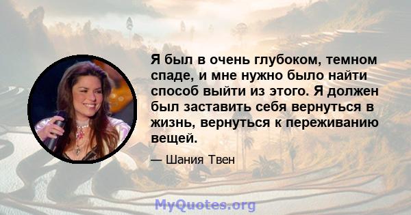 Я был в очень глубоком, темном спаде, и мне нужно было найти способ выйти из этого. Я должен был заставить себя вернуться в жизнь, вернуться к переживанию вещей.