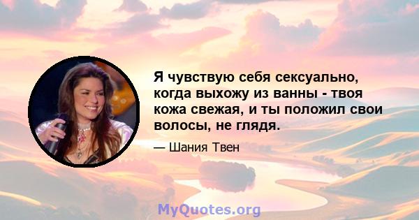 Я чувствую себя сексуально, когда выхожу из ванны - твоя кожа свежая, и ты положил свои волосы, не глядя.