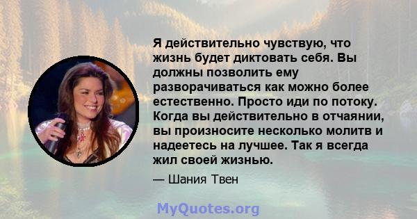 Я действительно чувствую, что жизнь будет диктовать себя. Вы должны позволить ему разворачиваться как можно более естественно. Просто иди по потоку. Когда вы действительно в отчаянии, вы произносите несколько молитв и