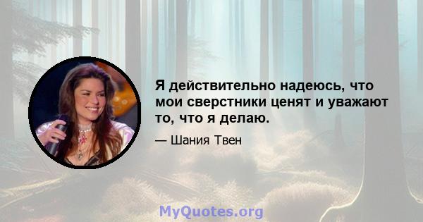 Я действительно надеюсь, что мои сверстники ценят и уважают то, что я делаю.