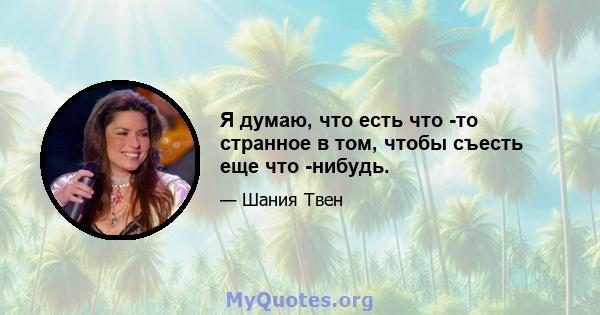 Я думаю, что есть что -то странное в том, чтобы съесть еще что -нибудь.