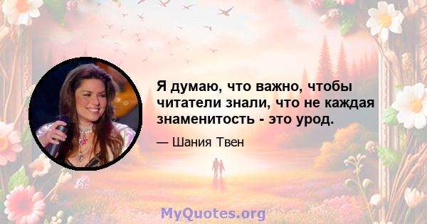 Я думаю, что важно, чтобы читатели знали, что не каждая знаменитость - это урод.