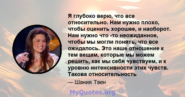 Я глубоко верю, что все относительно. Нам нужно плохо, чтобы оценить хорошее, и наоборот. Нам нужно что -то неожиданное, чтобы мы могли понять, что все ожидалось. Это наше отношение к тем вещам, которые мы можем решить, 