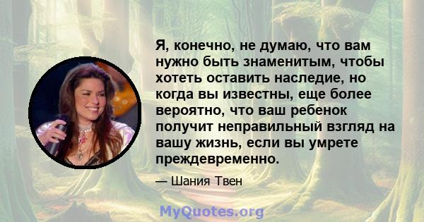 Я, конечно, не думаю, что вам нужно быть знаменитым, чтобы хотеть оставить наследие, но когда вы известны, еще более вероятно, что ваш ребенок получит неправильный взгляд на вашу жизнь, если вы умрете преждевременно.