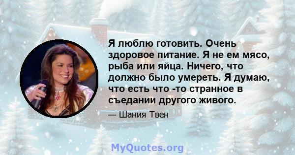 Я люблю готовить. Очень здоровое питание. Я не ем мясо, рыба или яйца. Ничего, что должно было умереть. Я думаю, что есть что -то странное в съедании другого живого.