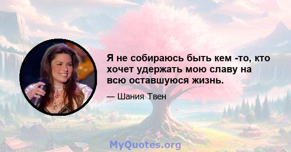 Я не собираюсь быть кем -то, кто хочет удержать мою славу на всю оставшуюся жизнь.