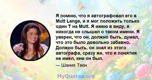 Я помню, что я автографовал его в Mutt Lange, и я мог положить только один T на Mutt. Я имею в виду, я никогда не слышал о таком имени. Я уверен, что он, должно быть, думал, что это было довольно забавно. Должно быть,