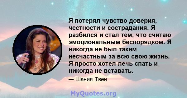 Я потерял чувство доверия, честности и сострадания. Я разбился и стал тем, что считаю эмоциональным беспорядком. Я никогда не был таким несчастным за всю свою жизнь. Я просто хотел лечь спать и никогда не вставать.