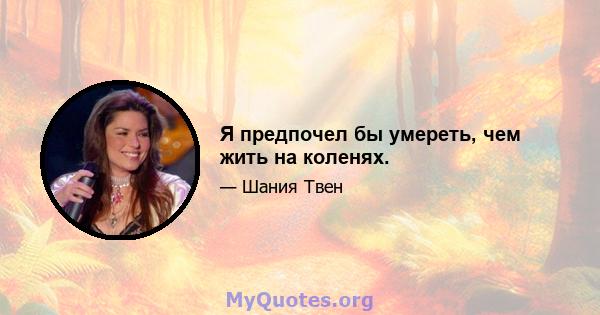 Я предпочел бы умереть, чем жить на коленях.