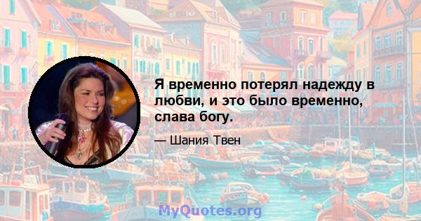 Я временно потерял надежду в любви, и это было временно, слава богу.