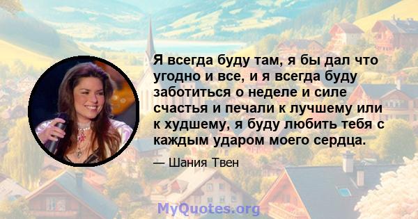 Я всегда буду там, я бы дал что угодно и все, и я всегда буду заботиться о неделе и силе счастья и печали к лучшему или к худшему, я буду любить тебя с каждым ударом моего сердца.