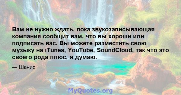 Вам не нужно ждать, пока звукозаписывающая компания сообщит вам, что вы хороши или подписать вас. Вы можете разместить свою музыку на iTunes, YouTube, SoundCloud, так что это своего рода плюс, я думаю.