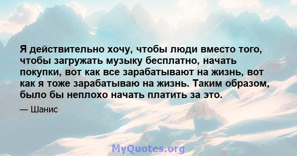 Я действительно хочу, чтобы люди вместо того, чтобы загружать музыку бесплатно, начать покупки, вот как все зарабатывают на жизнь, вот как я тоже зарабатываю на жизнь. Таким образом, было бы неплохо начать платить за