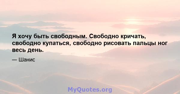 Я хочу быть свободным. Свободно кричать, свободно купаться, свободно рисовать пальцы ног весь день.