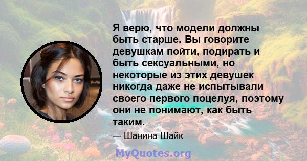 Я верю, что модели должны быть старше. Вы говорите девушкам пойти, подирать и быть сексуальными, но некоторые из этих девушек никогда даже не испытывали своего первого поцелуя, поэтому они не понимают, как быть таким.