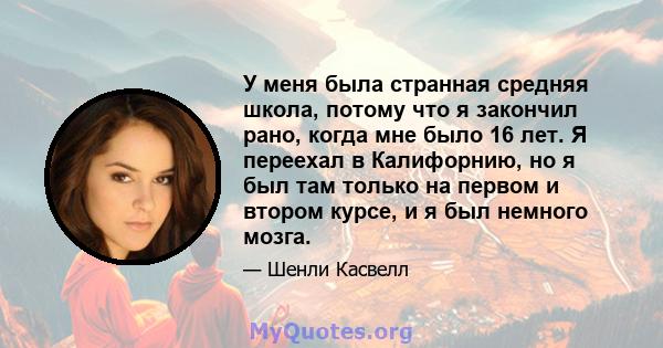 У меня была странная средняя школа, потому что я закончил рано, когда мне было 16 лет. Я переехал в Калифорнию, но я был там только на первом и втором курсе, и я был немного мозга.