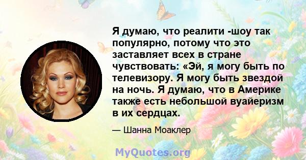 Я думаю, что реалити -шоу так популярно, потому что это заставляет всех в стране чувствовать: «Эй, я могу быть по телевизору. Я могу быть звездой на ночь. Я думаю, что в Америке также есть небольшой вуайеризм в их