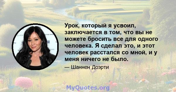 Урок, который я усвоил, заключается в том, что вы не можете бросить все для одного человека. Я сделал это, и этот человек расстался со мной, и у меня ничего не было.