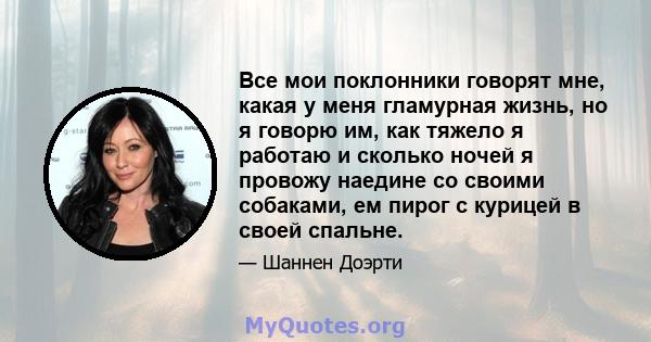 Все мои поклонники говорят мне, какая у меня гламурная жизнь, но я говорю им, как тяжело я работаю и сколько ночей я провожу наедине со своими собаками, ем пирог с курицей в своей спальне.