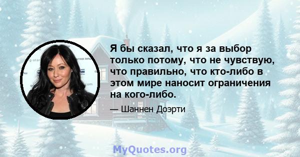 Я бы сказал, что я за выбор только потому, что не чувствую, что правильно, что кто-либо в этом мире наносит ограничения на кого-либо.