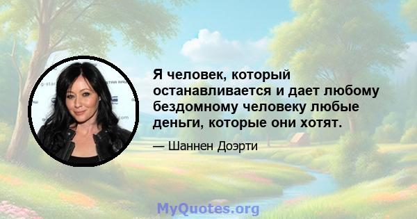 Я человек, который останавливается и дает любому бездомному человеку любые деньги, которые они хотят.